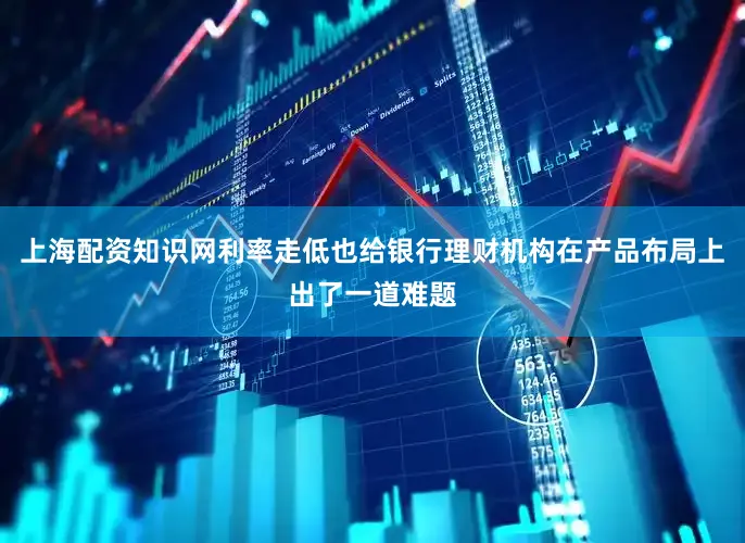 上海配资知识网利率走低也给银行理财机构在产品布局上出了一道难题