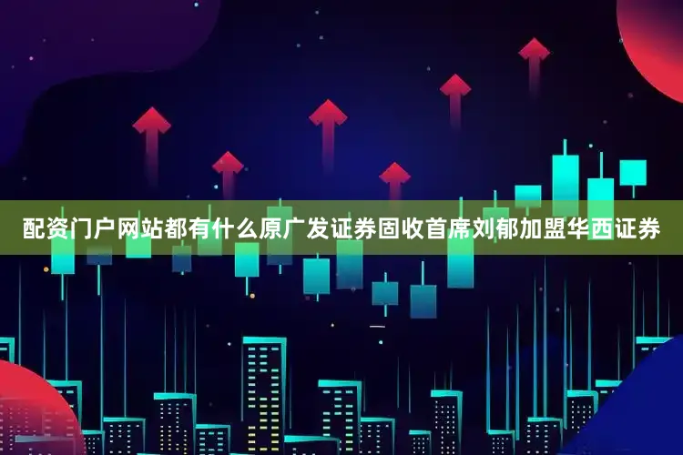 配资门户网站都有什么原广发证券固收首席刘郁加盟华西证券