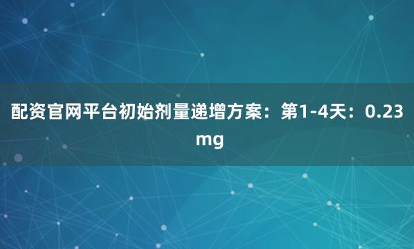 配资官网平台初始剂量递增方案：第1-4天：0.23 mg