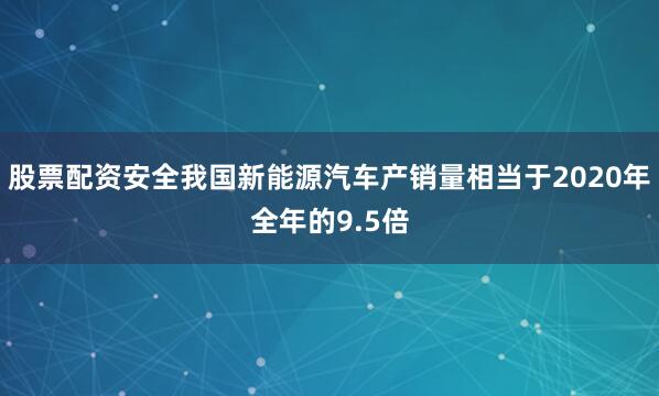 股票配资安全我国新能源汽车产销量相当于2020年全年的9.5倍